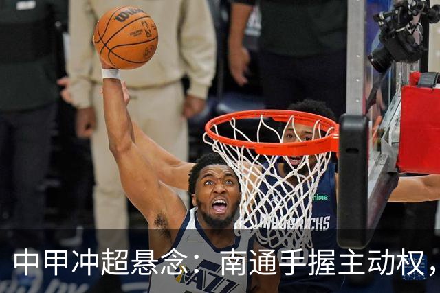 中甲冲超悬念：南通手握主动权，三队仅差2分谁能抢到最后门票？