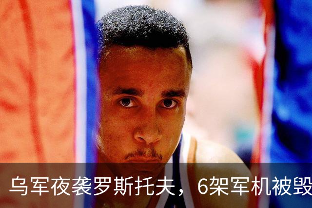 乌军夜袭罗斯托夫，6架军机被毁，俄军后方不再安全