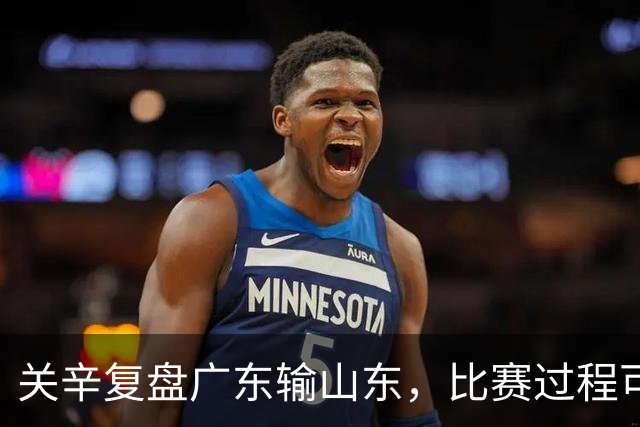关辛复盘广东输山东，比赛过程可以接受，点名表扬周鹏和杨溢