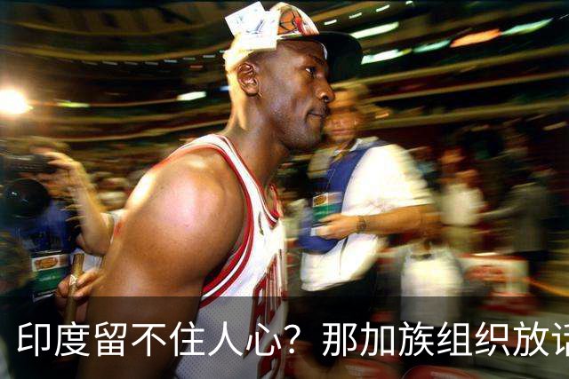 印度留不住人心？那加族组织放话：已没有属感，不如求助中国