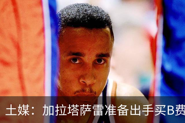 土媒：加拉塔萨雷准备出手买B费，他对曼联管理层失去耐心