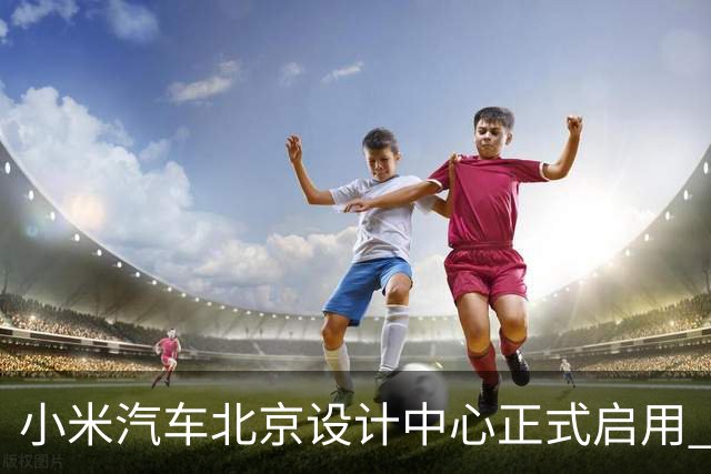 小米汽车北京设计中心正式启用 雷军公开招募汽车设计大牛