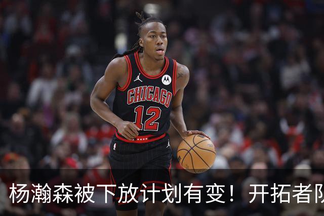 杨瀚森被下放计划有变！开拓者队记承认小杨进步太快：他又进化了