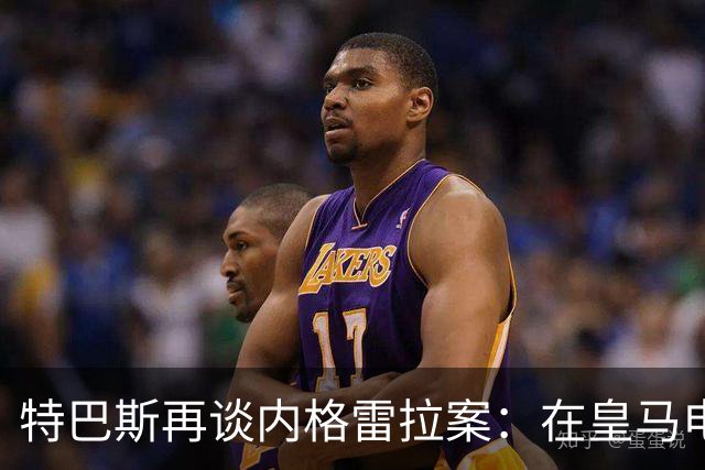 特巴斯再谈内格雷拉案：在皇马电视台反复播，也变不成真的