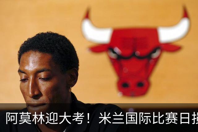 阿莫林迎大考！米兰国际比赛日损兵折将，未来28天9战