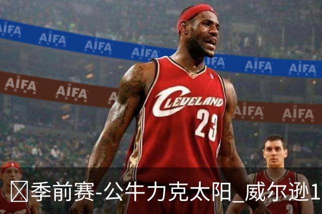 🏀季前赛-公牛力克太阳 威尔逊15分 狄龙24分 布克三分8中0