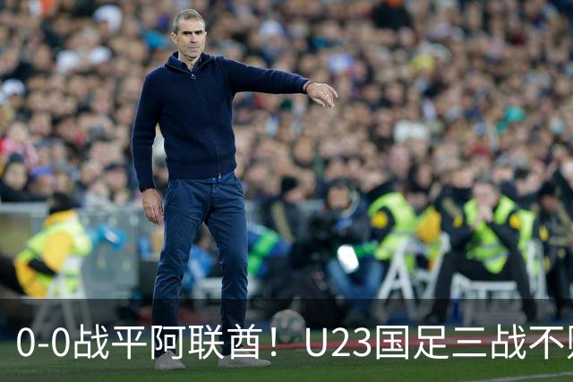 0-0战平阿联酋！U23国足三战不败头名晋级八强，李昊神扑立大功