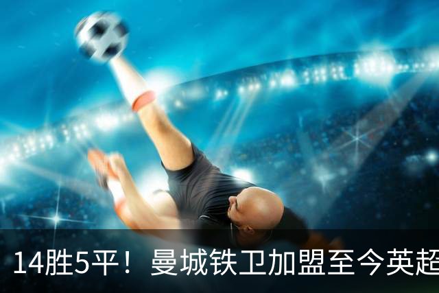 14胜5平！曼城铁卫加盟至今英超不败 半年合同2300万欧赚翻了