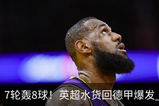 7轮轰8球！英超水货回德甲爆发 33岁强势领跑射手榜