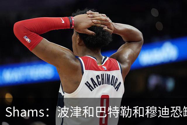 Shams：波津&巴特勒&穆迪恐缺席大半个赛季 他们的合同合计9000万
